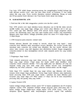 Cara kerja ATM adalah dengan memotong-motong dan menggabungkan kembali berbagai tipe 
trafik informasi tersebut (voice, video dan data) dalam format sel berukuran 53 byte melalui 
saluran fisik yang sama. Proses tersebut dinamakan statistical multiplexing. Masing sel terdiri 
dari 48 byte payload (berisi informasi) dan 5 byte header (berisi alamat dan routing). 
D. KARAKTERISTIK ATM 
1. Pada basis link to link tidak menggunakan proteksi error dan flow control. 
Pada ATM proteksi error dapat diabaikan karena didasarkan saat ini link-link dalam network 
memiliki kualitas yang sangat tinggi, sehingga error control cukup dilakukan end to end saja. 
Flow control juga tidak dilakukan dalam ATM network karena dengan pengaturan alokasi 
resource dan dimensioning queue yang tepat maka kejadian queue overflow yang menyebabkan 
hilangnya paket dapat ditekan. Sehingga probabilitas packet loss antara 10-8 sampai dengan 10- 
12 dapat dicapai. 
2. ATM beroperasi pada connection oriented mode 
Sebelum informasi ditransfer dari terminal ke network, sebuah fase setup logical / virtual 
connection harus dilakukan untuk menyediakan resource diperlukan. Jika resource tersedia tidak 
mencukupi maka connection dari terminal akan dibatalkan. Jika fase transfer informasi telah 
selesai, maka resource yang telah digunakan akan dibebabskan kembali. Dengan menggunakan 
connection-oriented ini akan memungkinkan network untuk menjamin packet loss yang seminim 
mungkin. 
3. Pengurangan fungsi header 
Untuk menjamin pemrosesan yang cepat dalam network, maka ATM header hanya memiliki 
fungsi yang sangat terbatas. Fungsi utama dari header adalah untuk identifikasi virtual 
connection (virtual connection identifier =VCI) yang dipilih pada saat dilakukan call setup dan 
menjamin routing yang tepat untuk setiap paket didalam network serta memungkinkan 
multiplexing dari virtual connection – virtual connection berbeda melalui satu link tunggal. 
Selain fungsi VCI, sejumlah fungsi lain yang sangat terbatas juga dilakukan oleh header, 
terutama terkait dengan fungsi pemeliharaan. Karena fungsi header diabatasi, maka implementasi 
header processing dalam ATM node sangat mudah / sederhana dan dapat dilakukan pada 
kecepatan yang sangat tinggi (150 Mbps sampai 2.5 Gbps) dan hal ini akan menyebabkan 
processing delay dan queuing delay yang rendah. 
4. Lapisan Protokol ATM 
Lapisan tertinggi terdapat aplikasi tertentu seperti TCP di lapisan penghantaran dan IP di lapisan 
rangkaian. Lapisan ATM Adaptation berfungsi sebagai penyesuai antara paket-paket data di 
lapisan tertinggi dengan (Higher-layer) dengan lapisan ATM (ATM Layer). ATM Layer 
merupakan lapisan digunakan untuk menyambungkan protokol. Lapisan Fisik melibatkan 
 