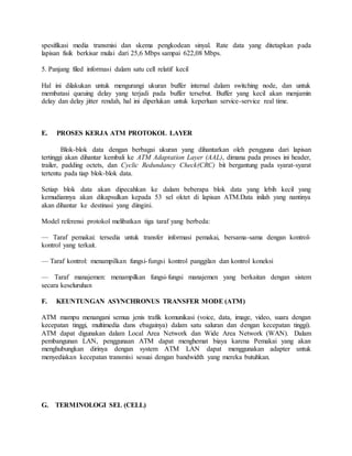 spesifikasi media transmisi dan skema pengkodean sinyal. Rate data yang ditetapkan pada 
lapisan fisik berkisar mulai dari 25,6 Mbps sampai 622,08 Mbps. 
5. Panjang filed informasi dalam satu cell relatif kecil 
Hal ini dilakukan untuk mengurangi ukuran buffer internal dalam switching node, dan untuk 
membatasi queuing delay yang terjadi pada buffer tersebut. Buffer yang kecil akan menjamin 
delay dan delay jitter rendah, hal ini diperlukan untuk keperluan service-service real time. 
E. PROSES KERJA ATM PROTOKOL LAYER 
Blok-blok data dengan berbagai ukuran yang dihantarkan oleh pengguna dari lapisan 
tertinggi akan dihantar kembali ke ATM Adaptation Layer (AAL), dimana pada proses ini header, 
trailer, padding octets, dan Cyclic Redundancy Check(CRC) bit bergantung pada syarat-syarat 
tertentu pada tiap blok-blok data. 
Setiap blok data akan dipecahkan ke dalam beberapa blok data yang lebih kecil yang 
kemudiannya akan dikapsulkan kepada 53 sel oktet di lapisan ATM.Data inilah yang nantinya 
akan dihantar ke destinasi yang diingini. 
Model referensi protokol melibatkan tiga taraf yang berbeda: 
— Taraf pemakai: tersedia untuk transfer informasi pemakai, bersama-sama dengan kontrol-kontrol 
yang terkait. 
— Taraf kontrol: menampilkan fungsi- fungsi kontrol panggilan dan kontrol koneksi 
— Taraf manajemen: menampilkan fungsi-fungsi manajemen yang berkaitan dengan sistem 
secara keseluruhan 
F. KEUNTUNGAN ASYNCHRONUS TRANSFER MODE (ATM) 
ATM mampu menangani semua jenis trafik komunikasi (voice, data, image, video, suara dengan 
kecepatan tinggi, multimedia dans ebagainya) dalam satu saluran dan dengan kecepatan tinggi). 
ATM dapat digunakan dalam Local Area Network dan Wide Area Network (WAN). Dalam 
pembangunan LAN, penggunaan ATM dapat menghemat biaya karena Pemakai yang akan 
menghubungkan dirinya dengan system ATM LAN dapat menggunakan adapter untuk 
menyediakan kecepatan transmisi sesuai dengan bandwidth yang mereka butuhkan. 
G. TERMINOLOGI SEL (CELL) 
 