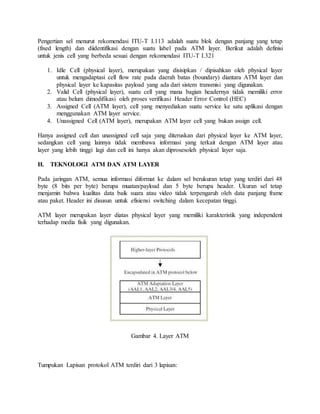 Pengertian sel menurut rekomendasi ITU-T I.113 adalah suatu blok dengan panjang yang tetap 
(fixed length) dan diidentifikasi dengan suatu label pada ATM layer. Berikut adalah definisi 
untuk jenis cell yang berbeda sesuai dengan rekomendasi ITU-T I.321 
1. Idle Cell (physical layer), merupakan yang disisipkan / dipisahkan oleh physical layer 
untuk mengadaptasi cell flow rate pada daerah batas (boundary) diantara ATM layer dan 
physical layer ke kapasitas payload yang ada dari sistem transmisi yang digunakan. 
2. Valid Cell (physical layer), suatu cell yang mana bagian headernya tidak memiliki error 
atau belum dimodifikasi oleh proses verifikasi Header Error Control (HEC) 
3. Assigned Cell (ATM layer), cell yang menyediakan suatu service ke satu aplikasi dengan 
menggunakan ATM layer service. 
4. Unassigned Cell (ATM layer), merupakan ATM layer cell yang bukan assign cell. 
Hanya assigned cell dan unassigned cell saja yang diteruskan dari physical layer ke ATM layer, 
sedangkan cell yang lainnya tidak membawa informasi yang terkait dengan ATM layer atau 
layer yang lebih tinggi lagi dan cell ini hanya akan diprosesoleh physical layer saja. 
H. TEKNOLOGI ATM DAN ATM LAYER 
Pada jaringan ATM, semua informasi diformat ke dalam sel berukuran tetap yang terdiri dari 48 
byte (8 bits per byte) berupa muatan/payload dan 5 byte berupa header. Ukuran sel tetap 
menjamin bahwa kualitas data baik suara atau video tidak terpengaruh oleh data panjang frame 
atau paket. Header ini disusun untuk efisiensi switching dalam kecepatan tinggi. 
ATM layer merupakan layer diatas physical layer yang memiliki karakteristik yang independent 
terhadap media fisik yang digunakan. 
Gambar 4. Layer ATM 
Tumpukan Lapisan protokol ATM terdiri dari 3 lapisan: 
 