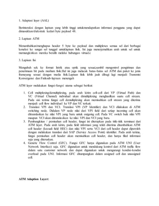 1. Adaptasi layer (AAL) 
Berinteraksi dengan lapisan yang lebih tinggi untukmendapatkan informasi pengguna yang dapat 
dimasukkan/diekstrak kedari byte payload 48. 
2. Lapisan ATM 
Menambahkan/menghapus header 5 byte ke payload dan multiplexes semua sel dari berbagai 
koneksi ke sungai sel tunggal untuklapisan fisik. Ini juga menerjemahkan arah untuk sel untuk 
memungkinkan mereka beralih melalui hubungan virtual.c 
3. Lapisan fisi 
Mengubah sek ke format listrik atau optik yang sesuai,sambil mengontrol pengiriman dan 
penerimaan bit pada medium fisik.Hal ini juga melacak batas-batas sel ATM dan paket ke jenis 
frameyang sesuai dengan media fisik.Lapisan fisik lebih jauh dibagi lagi menjadi Transmisi 
Konvergensi dan Fisiksub-lapisan menengah 
ATM layer melakukan fungsi-fungsi utama sebagai berikut: 
1. Cell multiplexing/demultiplexing, pada arah kirim cell-cell dari VP (Virtual Path) dan 
VC (Virtual Channel) individual akan dimultiplexing menghasilkan suatu cell stream. 
Pada sisi terima fungsi cell demultiplexing akan memisahkan cell stream yang diterima 
menjadi cell flow individual ke VP dan VC terkait. 
2. Translasi VPI dan VCI. Translasi VPI (VP Identifier) dan VCI dilakukan di ATM 
switching node. Didalam VP node nilai dari VPI field dari setiap incoming cell akan 
ditranslasikan ke nilai VPI yang baru untuk outgoing cell. Pada VC switch baik nilai VPI 
maupun VCI akan ditranslasikan ke nilai VPI dan VCI yang baru. 
3. Pembangkitan / pemisahan cell header, fungsi ini diterapkan pada titik-titik terminasi dari 
ATM layer. Pada arah kirim, pada field informasi yang telah diterima ditambahkan ATM 
cell header (kecuali field HEC) dan nilai VPI serta VCI dari cell header dapat diperoleh 
dengan melakukan translasi dari SAP (Service Access Point) identifier. Pada arah terima, 
fungsi pemisahan cell header akan memisahkan cell header, dan hanya filed informasi 
saja yang diteruskan. 
4. Generic Flow Control (GFC). Fungsi GFC hanya digunakan pada ATM UNI (User 
Network Interface) saja. GFC digunakan untuk mendukung kontrol dari ATM traffic flow 
dalam satu customer network dan dapat digunakan untuk mengurangi kondisi-kondisi 
overload pada UNI. Informasi GFC ditumpangkan dalam assigned cell dan unassigned 
cell. 
ATM Adaption Layer: 
 