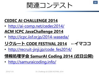 関連コンテスト 
CEDEC AI CHALLENGE 2014 
•http://ai-comp.net/cedec2014/ 
ACM ICPC JavaChallenge2014 
•http://icpc.iisf.or.jp/2014-waseda/ 
リクルートCODE FESTIVAL 2014←イマココ 
•http://recruit-jinji.jp/code_fes2014/ 
情報処理学会SamurAICoding 2014 (近日公開) 
•http://samuraicoding.info/ 
2014/11/9 
22 
A.I. Challenge @ CODE FESTIVAL 2014 
 