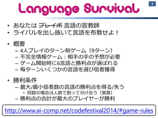 •あなたはプレイボ言語の宣教師 
•ライバルを出し抜いて言語を布教せよ！ 
•概要 
–4人プレイのターン制ゲーム（9ターン） 
–不完全情報ゲーム：相手の手の予想が必要 
–ゲーム開始時に6言語と勝利点が選ばれる 
–毎ターンいくつかの言語を選び信者獲得 
•勝利条件 
–最大/最小信者数の言語の勝利点を得る/失う 
•同数の場合は人数で割って分け合う（実数） 
–勝利点の合計が最大のプレイヤーが勝利 
3 
2014/11/9 A.I. Challenge @ CODE FESTIVAL 2014 
http://www.ai-comp.net/codefestival2014/#game-rules  