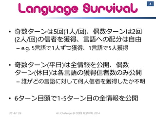 •奇数ターンは5回(1人/回)、偶数ターンは2回 (2人/回)の信者を獲得、言語への配分は自由 
–e.g. 5言語で1人ずつ獲得、1言語で5人獲得 
•奇数ターン(平日)は全情報を公開、偶数 ターン(休日)は各言語の獲得信者数のみ公開 
–誰がどの言語に対して何人信者を獲得したか不明 
•6ターン目頭で1-5ターン目の全情報を公開 
4 
2014/11/9 A.I. Challenge @ CODE FESTIVAL 2014 
 