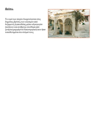 Βρύσες. 
Το νερό των πηγών διοχετεύονταν στις 
δημόσιες βρύσες των οικισμών από 
δεξαμενές ή απευθείας μέσω υδραγωγών 
σωλήνων και ανέβρυζε ελεύθερα από 
ξινάρια (μαρμάρινα διακοσμητικά) που ήταν 
τοποθετημένα στο στόμιό τους. 
 