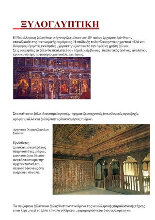 ΞΥΛΟΓΛΥΠΤΙΚΗ 
Η Νεοελληνική ξυλογλυπτική γνωρίζει μέσα στον 18ο αιώνα ξεχωριστή άνθηση , 
επακόλουθο της οικονομικής ευμάρειας. Η επιδίωξη πολυτέλειας στα αρχοντικά αλλά και 
διάφορα μέρη στις εκκλησίες , χαρακτηρίζονται από την άφθονη χρήση ξύλου. 
Στις εκκλησίες το ξύλο θα σκαλιστεί σαν τέμπλο, άμβωνας , δεσποτικός θρό νος, αναλόγιο , 
προσκυνητάρι, αρτοφόριο ,μανουάλι, επιτάφιος. 
Στα σπίτια το ξύλο διακοσμεί οροφές, σχηματίζει σαχνισιές (οικοδομικές προεξοχές 
ορόφων) αλλά και ξυλόγλυπτες διακοσμήσεις τοίχων. 
Αρχοντικο Νεραντζόπουλου 
Σιατιστα 
Πρόσθετες 
ξυλοκατασκευές όπως 
σταμνοστάτες ,ράφια , 
εικονοστάσια δένουν 
αναπόσπαστα με την 
αρχιτεκτονική του 
σπιτιού δίνοντας ένα 
ευάρεστο σύνολο. 
Τα σωζόμενα ξύλινα και ξυλόγλυπτα αντικείμενα της νεοελληνικής παραδοσιακής τέχνης 
είναι λίγα ,γιατί το ξύλο εύκολα φθείρεται , παραμορφώνεται διαστελλόμενο και 
 