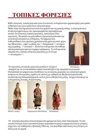 ΤΟΠΙΚΕΣ ΦΟΡΕΣΙΕΣ 
Κάθε ελληνική τοπική φορεσία είναι ένα σύνολο ενδυμάτων που χαρακτηρίζει μια ομάδα 
ανθρώπων που ζουν μέσα στον ελληνικό χώρο. 
Μέσα στην συντηρητική κοινωνία του χωριού και της μικρής πόλης , η σιγουριά και η 
άνεση πετυχαίνεται με την ομοιομορφία που προσφέρει μια 
στολή. Οι ελληνικές τοπικές φορεσιές , κατά κύριο λόγο 
αγροτικές , θα πρέπει να μελετηθούν εξελικτικά μέσα από την 
γενικότερη ιστορία του ενδύματος. Τα σχήματα που 
καθιερώθηκαν τους πρώτους χριστιανικούς χρόνους στον χώρο 
της Μεσογείου , είχαν ως βάση την <<δαλματική>>, συνέχεια 
της ρωμαϊκής <<τουνίκα>>. Είναι ένα ένδυμα που συντίθεται 
από περισσότερα από ένα τεμάχιο υφάσματος. Το ένδυμα αυτό 
επέζησε στις τοπικές ελληνικές φορεσιές με το όνομα 
<<πουκάμισο>>. 
Οι αγροτικές γυναικείες φορεσιές μοιάζουν να έχουν Πουκάμισο 
φτιαχτεί για να εντυπωσιάσουν παρά να αναδείξουν την ομορφιά του κορμιού. 
Ουσιαστικά τα τμήματα που συνθέτουν τις γυναικείες φορεσιές του ελληνικού χώρου 
ανήκουν σε δύο μεγάλες ομάδες: σε εκείνες με καθαρή την Βυζαντινή προέλευση 
(ανάπτυξη της δαλματικής)και σε εκείνες που οι Βυζαντινές ρίζες συγχωνεύονται με τα 
ενδύματα της δυτικής Αναγέννησης. 
Μενίδι, Αττική Καραγκούνα Θεσσαλίας Αστυπάλαια 
Οι αντρικές φορεσιές είναι αυστηρές στο χρώμα και λιτές στην διακόσμηση. Το πιο 
γνωστό ένδυμα είναι η φουστανέλα που φορούσαν κυρίως οι αρματωλοί και οι κλέφτες 
μέχρι που την καθιέρωσε ο βασιλιάς Όθωνας και φορέθηκε από όλους τους έλληνες σε 
πόλεις και σε χωριά. 
 