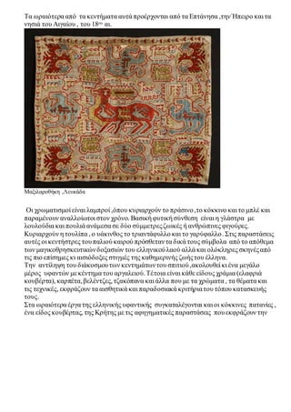 Τα ωραιότερα από τα κεντήματα αυτά προέρχονται από τα Επτάνησα ,την Ήπειρο και τα 
νησιά του Αιγαίου , του 18ου αι. 
Μαξιλαροθήκη ,Λευκάδα 
Οι χρωματισμοί είναι λαμπροί ,όπου κυριαρχούν το πράσινο ,το κόκκινο και το μπλέ και 
παραμένουν αναλλοίωτοι στον χρόνο. Βασική φυτική σύνθεση είναι η γλάστρα με 
λουλούδια και πουλιά ανάμεσα σε δύο σύμμετρες ζωικές ή ανθρώπινες φιγούρες. 
Κυριαρχούν η τουλίπα , ο υάκινθος το τριαντάφυλλο και το γαρύφαλλο . Στις παραστάσεις 
αυτές οι κεντήστρες του παλιού καιρού πρόσθεταν τα δικά τους σύμβολα από το απόθεμα 
των μαγικοθρησκευτικών δοξασιών του ελληνικού λαού αλλά και ολόκληρες σκηνές από 
τις πιο επίσημες κι αισιόδοξες στιγμές της καθημερινής ζωής του έλληνα. 
Την αντίληψη του διάκοσμου των κεντημάτων του σπιτιού ,ακολουθεί κι ένα μεγάλο 
μέρος υφαντών με κέντημα του αργαλειού. Τέτοια είναι κάθε είδους χράμια (ελαφριά 
κουβέρτα), καρπέτα, βελέντζες, τζακόπανα και άλλα που με τα χρώματα , τα θέματα και 
τις τεχνικές, εκφράζουν τα αισθητικά και παραδοσιακά κριτήρια του τόπου κατασκευής 
τους. 
Στα ωραιότερα έργα της ελληνικής υφαντικής συγκαταλέγονται και οι κόκκινες πατανίες , 
ένα είδος κουβέρτας, της Κρήτης με τις αφηγηματικές παραστάσεις που εκφράζουν την 
 