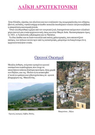 ΛΑΪΚΗ ΑΡΧΙΤΕΚΤΟΝΙΚΗ 
Στην Ελλάδα, εξαιτίας του πλούτου και των εναλλαγών της γεωμορφολογίας του εδάφους 
(βουνά, πεδιάδες, νησιά) υπήρχε ανέκαθεν ποικιλία οικοδομικών υλικών: πέτρα και βέβαια 
η απαραίτητη οικονομική ξυλεία. 
Όταν ελευθερώθηκε η χώρα από τον τουρκικό ζυγό, διατηρούνταν ακόμα στον ελλαδικό 
χώρο παντού μία ενιαία αρχιτεκτονική, όπως και στην Μικρά Ασία. Καταστράφηκαν όμως 
το 1821, η Τριπολιτσά, η Καλαμάτα και το Ναύπλιο. 
Τα ίδια έπαθαν και τα Ιωάννινα αλλά από παλιές χαλκογραφίες, που απεικονίζουν 
απόψεις των πόλεων αυτών πριν από τις καταστροφές, μπορούμε να διακρίνουμε ότι η 
αρχιτεκτονική ήταν ενιαία. 
Ορεινοί Οικισμοί 
Μεγάλη άνθηση, γνώρισαν ορισμένοι ορεινοί 
οικισμοί και κεφαλοχώρια, που έτυχε να 
αποκτήσουν κάποια ιδιαίτερα προνόμια, όπως χωριά 
του Πηλίου, και της Πίνδου ή να αναπτυχθεί 
σ’αυτά το εμπόριο και η βιοτεχνία όπως σε ορεινά 
βλαχοχώρια της Μακεδονίας . 
Μακρινίτσα , Πήλιο 
Ορεινός οικισμός Λάβδα, Πίνδος 
 