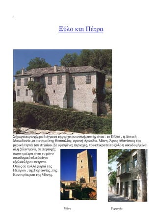 . 
Ξύλο και Πέτρα 
Σήμερα περιοχές με δείγματα της αρχιτεκτονικής αυτής είναι : το Πήλιο , η Δυτική 
Μακεδονία ,οι οικισμοί της Θεσσαλίας, ορεινή Αρκαδία, Μάνη, Άγιος Αθανάσιος και 
μερικά νησιά του Αιγαίου .Σε ορισμένες περιοχές, που επικρατεί το ξύλο η οικοδομή είναι 
όλη ξύλινη ενώ, σε περιοχές 
όπου η πέτρα είναι το μόνο 
οικοδομικό υλικό είναι 
εξολοκλήρου πέτρινα. 
Όπως σε πολλά χωριά της 
Ηπείρου , της Γορτυνίας , της 
Κυνουρίας και της Μάνης. 
Μάνη Γορτυνία 
 