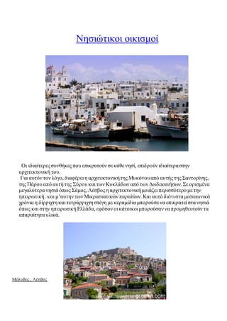 Νησιώτικοι οικισμοί 
Οι ιδιαίτερες συνθήκες που επικρατούν σε κάθε νησί, επιδρούν ιδιαίτερα στην 
αρχιτεκτονική του. 
Για αυτόν τον λόγο, διαφέρει η αρχιτεκτονική της Μυκόνου από αυτής της Σαντορίνης, 
της Πάρου από αυτή της Σύρου και των Κυκλάδων από των Δωδεκανήσων. Σε ορισμένα 
μεγαλύτερα νησιά όπως Σάμος, Λέσβος η αρχιτεκτονική μοιάζει περισσότερο με την 
ηπειρωτική . και μ’αυτην των Μικρασιατικών παραλίων. Και αυτό διότι στα μεσαιωνικά 
χρόνια η δίρριχτη και τετράρριχτη στέγη με κεραμίδια μπορούσε να επικρατεί στα νησιά 
όπως και στην ηπειρωτική Ελλάδα, εφόσον οι κάτοικοι μπορούσαν να προμηθευτούν τα 
απαραίτητα υλικά. 
Μόλυβος , Λέσβος 
 