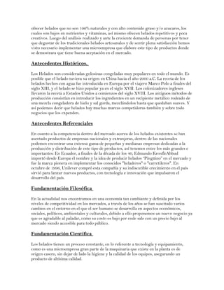 ofrecer helados que no son 100% naturales y con alto contenido graso y/o azucares, los 
cuales son bajos en nutrientes y vitaminas, así mismo ofrecen helados repetitivos y poca 
creativos. Luego del análisis realizado y ante la creciente demanda de personas por tener 
que degustar de los tradicionales helados artesanales y de sentir plena satisfacción hemos 
visto necesario implementar una microempresa que elabore este tipo de productos donde 
se demostrara que tiene buena aceptación en el mercado. 
Antecedentes Históricos. 
Los Helados son consideradas golosinas congeladas muy populares en todo el mundo. Es 
posible que el helado tuviera su origen en China hacia el año 2000 a.C. La receta de los 
helados hechos con agua fue introducida en Europa por el viajero Marco Polo a finales del 
siglo XIII, y el helado se hizo popular ya en el siglo XVII. Los colonizadores ingleses 
llevaron la receta a Estados Unidos a comienzos del siglo XVIII. Los antiguos métodos de 
producción consistían en introducir los ingredientes en un recipiente metálico rodeado de 
una mezcla congeladora de hielo y sal gorda, mezclándolos hasta que quedaban suaves. Y 
así podemos decir que helados hay muchas marcas competidoras también y sobre todo 
negocios que los expenden. 
Antecedentes Referenciales 
En cuanto a la competencia dentro del mercado acerca de los helados existentes se han 
asentado productos de empresas nacionales y extranjeras, dentro de las nacionales 
podemos encontrar una extensa gama de pequeñas y medianas empresas dedicadas a la 
producción y distribución de este tipo de productos, así tenemos entre los más grandes e 
importantes: En Ecuador, a finales de la década de los 40, Edmundo KronfleAbbud 
importó desde Europa el nombre y la idea de producir helados “Pingüino” en el mercado y 
fue la marca pionera en implementar los conocidos "heladeros" o "carretileros". En 
octubre de 1996, Unilever compró esta compañía y su indiscutible crecimiento en el país 
sirvió para lanzar nuevos productos, con tecnología e innovación que impulsaron el 
desarrollo del país. 
Fundamentación Filosófica 
En la actualidad nos encontramos en una economía tan cambiante y definida por los 
niveles de competitividad en los mercados, a través de los años se han suscitado varios 
cambios en el entorno en el que el ser humano se desarrolla en aspectos económicos, 
sociales, políticos, ambientales y culturales, debido a ello proponemos un nuevo negocio ya 
que es agradable al paladar, como su costo es bajo por ende sale con un precio bajo al 
mercado siendo accesible para todo público. 
Fundamentación Científica 
Los helados tienen un proceso constante, en lo referente a tecnología y equipamiento, 
como es una microempresa gran parte de la maquinaria que existe en la planta es de 
origen casero, sin dejar de lado la higiene y la calidad de los equipos, asegurando un 
producto de altísima calidad. 
 