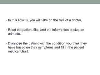 • In this activity, you will take on the role of a doctor. 
• Read the patient files and the information packet on 
edmodo. 
• Diagnose the patient with the condition you think they 
have based on their symptoms and fill in the patient 
medical chart. 
 
