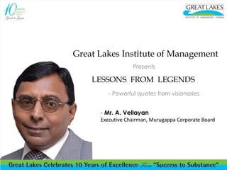 Great Lakes Institute of Management 
Presents 
LESSONS FROM LEGENDS 
- Powerful quotes from visionaries 
- Mr. A. Vellayan 
Executive Chairman, Murugappa Corporate Board 
 