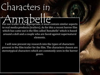 Characters in 
‘Annabelle’ For our trailer to be appropriate, it must contain similar aspects 
to real media products (trailers). As for this a recent horror film 
which has came out is the film called ‘Annabelle’ which is based 
around a doll and a couple who are faced against supernatural 
elements. 
I will now present my research into the types of characters 
present in the film trailer for the film. The characters chosen are 
stereotypical characters which are commonly seen in the horror 
genre. 
 