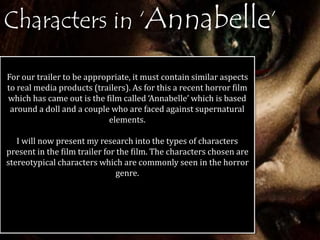 Characters in ‘Annabelle’ 
For our trailer to be appropriate, it must contain similar aspects 
to real media products (trailers). As for this a recent horror film 
which has came out is the film called ‘Annabelle’ which is based 
around a doll and a couple who are faced against supernatural 
elements. 
I will now present my research into the types of characters 
present in the film trailer for the film. The characters chosen are 
stereotypical characters which are commonly seen in the horror 
genre. 
 