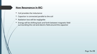 How Resonance In RIC:
 Coil provides the inductance
 Capacitor is connected parallel to the coil
 Radiation loss will be negligeibe
 Energy will be shifting back and forth between magnetic field
surrounding the coil and electric field around the capacitor
Page No:12
 