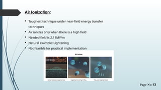 Air Ionization:
 Toughest technique under near-field energy transfer
techniques
 Air ionizes only when there is a high field
 Needed field is 2.11MV/m
 Natural example: Lightening
 Not feasible for practical implementation
Page No:13
 