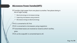 Microwave Power Transfer(MPT):
 Transfers high power from one place to another. Two places being in
line of sight usually
 Electrical energy to microwave energy
 Capturing microwaves using rectenna
 Microwave energy to electrical energy
 AC is converted to DC first
 DC is converted to microwaves using magnetron
 Transmitted waves are received at rectenna which rectifies,
gives
 DC as the outputDC is converted back to AC
Page No:14
 