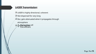 LASER Transmission:
 LASER is highly directional, coherent
 Not dispersed for very long
 But, gets attenuated when it propagates through
atmosphere
 Simple receiver
 Photovoltaic cell
 Cost-efficient
Page No:15
 