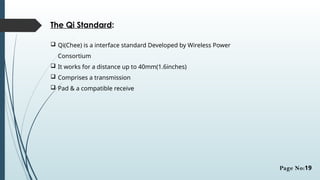 The Qi Standard:
 Qi(Chee) is a interface standard Developed by Wireless Power
Consortium
 It works for a distance up to 40mm(1.6inches)
 Comprises a transmission
 Pad & a compatible receive
Page No:19
 