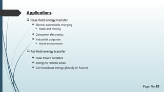 Applications:
 Near-field energy transfer
 Electric automobile charging
 Static and moving
 Consumer electronics
 Industrial purposes
 Harsh environment
 Far-field energy transfer
 Solar Power Satellites
 Energy to remote areas
 Can broadcast energy globally (in future)
Page No:20
 