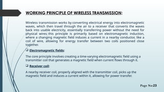WORKING PRINCIPLE OF WIRELESS TRANSMISSION:
Wireless transmission works by converting electrical energy into electromagnetic
waves, which then travel through the air to a receiver that converts the waves
back into usable electricity, essentially transferring power without the need for
physical wires; this principle is primarily based on electromagnetic induction,
where a changing magnetic field induces a current in a nearby conductor, like a
coil of wire, allowing for energy transfer between two coils positioned close
together.
 Electromagnetic fields:
The core principle involves creating a time-varying electromagnetic field using a
transmitter coil that generates a magnetic field when current flows through it.
 Receiver coil:
A nearby receiver coil, properly aligned with the transmitter coil, picks up the
magnetic field and induces a current within it, allowing for power transfer.
Page No:23
 
