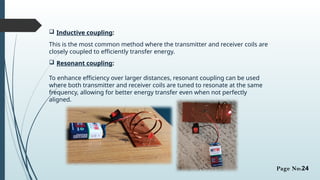 Inductive coupling:
This is the most common method where the transmitter and receiver coils are
closely coupled to efficiently transfer energy.
 Resonant coupling:
To enhance efficiency over larger distances, resonant coupling can be used
where both transmitter and receiver coils are tuned to resonate at the same
frequency, allowing for better energy transfer even when not perfectly
aligned.
Page No:24
 