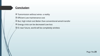 Conclusion:
 Transmission without wires- a reality
 Efficient Low maintenance cost
 But, high initial cost Better than conventional wired transfer
 Energy crisis can be decreased Low loss
 In near future, world will be completely wireless
Page No:25
 