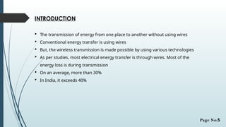 INTRODUCTION
 The transmission of energy from one place to another without using wires
 Conventional energy transfer is using wires
 But, the wireless transmission is made possible by using various technologies
 As per studies, most electrical energy transfer is through wires. Most of the
energy loss is during transmission
 On an average, more than 30%
 In India, it exceeds 40%
Page No:5
 