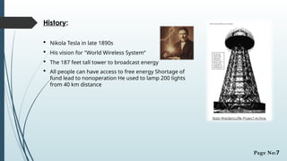 History:
 Nikola Tesla in late 1890s
 His vision for "World Wireless System“
 The 187 feet tall tower to broadcast energy
 All people can have access to free energy Shortage of
fund lead to nonoperation He used to lamp 200 lights
from 40 km distance
Tesla Wardencyffe Project Achive
Page No:7
 