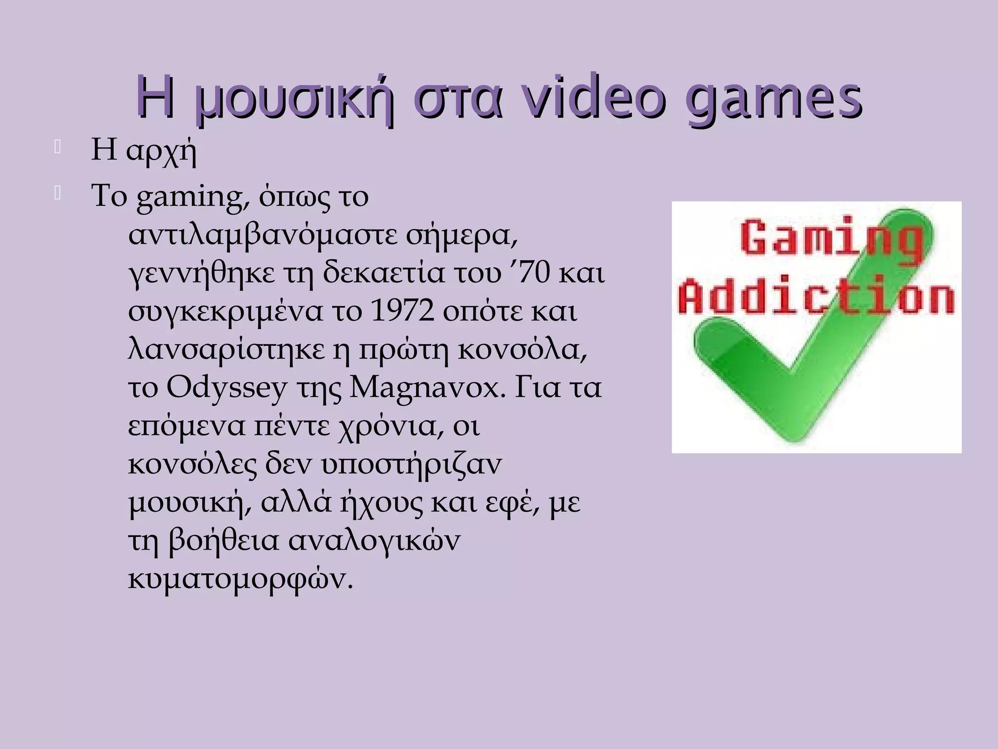 vide gamesΗ μουσική στα οvide gamesΗ μουσική στα ο
 Η αρχή
 Το gaming, όπως το
αντιλαμβανόμαστε σήμερα,
γεννήθηκε τη δεκαετία του ’70 και
συγκεκριμένα το 1972 οπότε και
λανσαρίστηκε η πρώτη κονσόλα,
το Odyssey της Magnavox. Για τα
επόμενα πέντε χρόνια, οι
κονσόλες δεν υποστήριζαν
μουσική, αλλά ήχους και εφέ, με
τη βοήθεια αναλογικών
κυματομορφών.
 