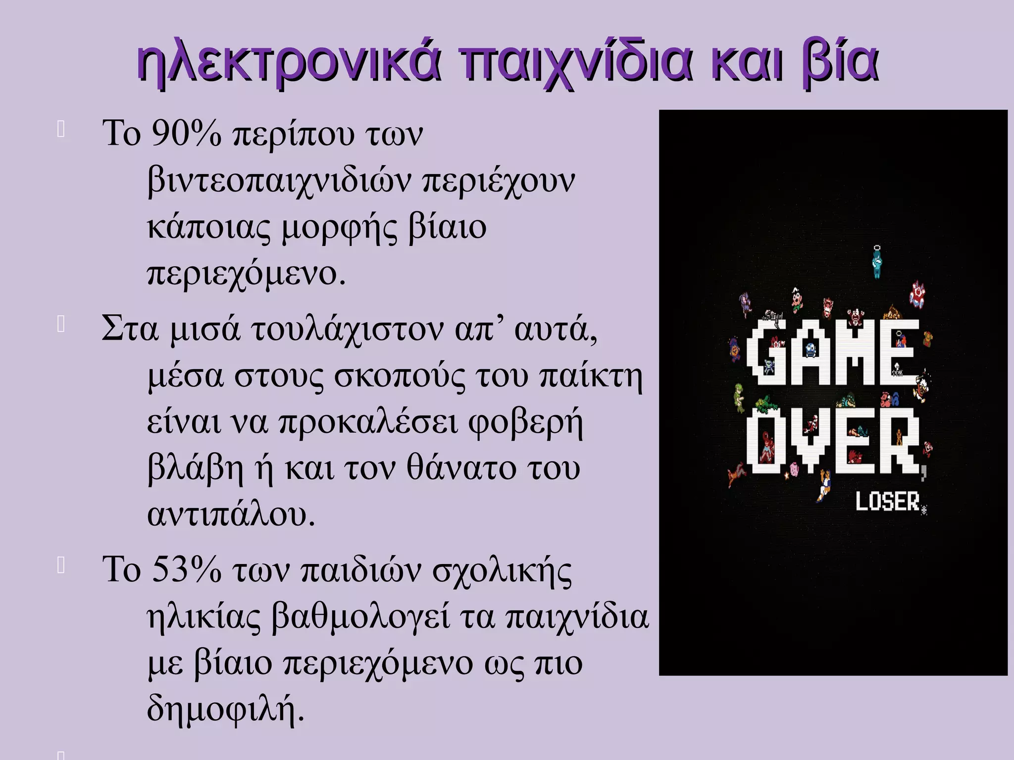 ηλεκτρονικά παιχνίδια και βίαηλεκτρονικά παιχνίδια και βία
 Το 90% περίπου των
βιντεοπαιχνιδιών περιέχουν
κάποιας μορφής βίαιο
περιεχόμενο.
 Στα μισά τουλάχιστον απ’ αυτά,
μέσα στους σκοπούς του παίκτη
είναι να προκαλέσει φοβερή
βλάβη ή και τον θάνατο του
αντιπάλου.
 Το 53% των παιδιών σχολικής
ηλικίας βαθμολογεί τα παιχνίδια
με βίαιο περιεχόμενο ως πιο
δημοφιλή.
 