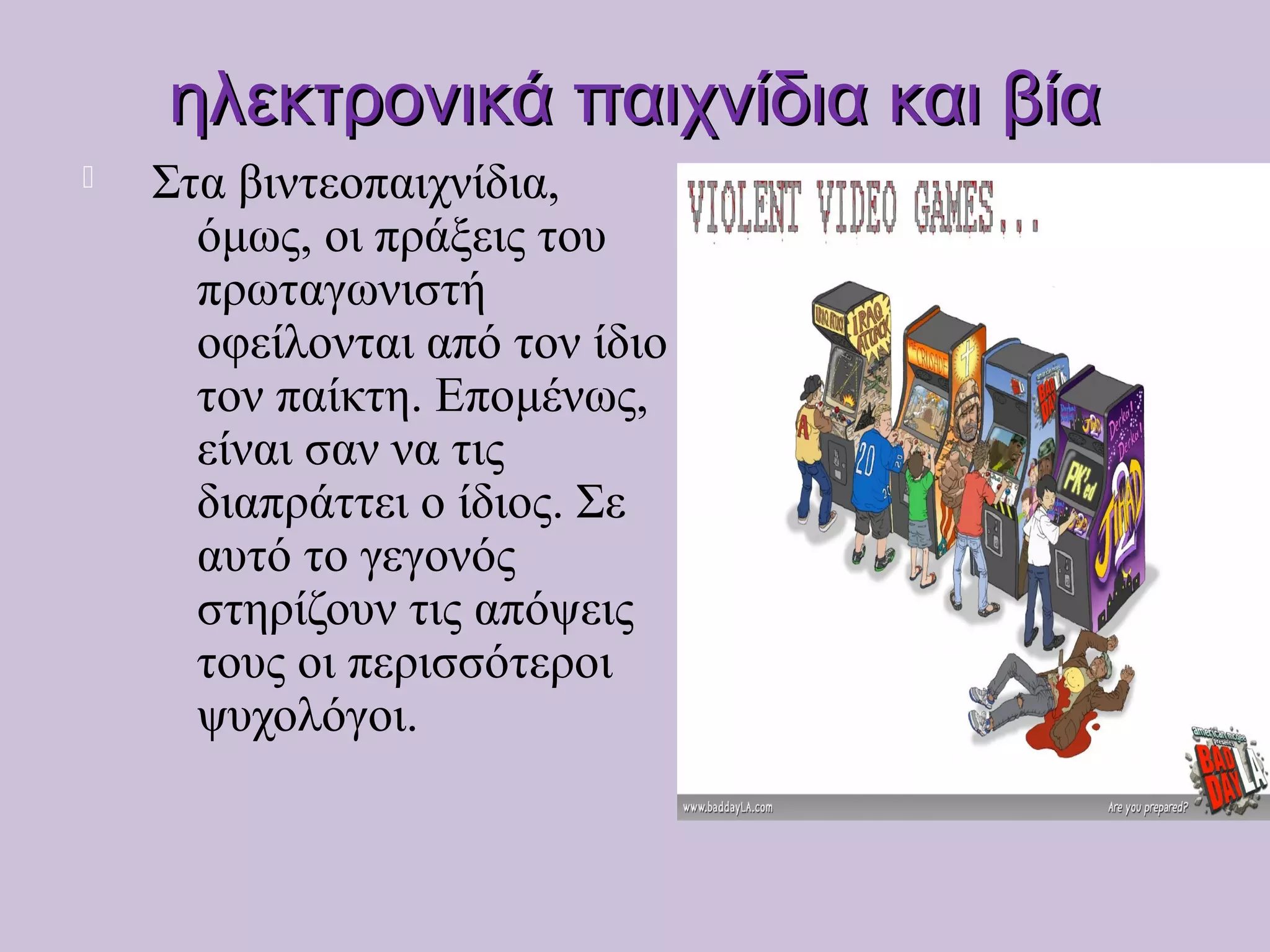 ηλεκτρονικά παιχνίδια και βίαηλεκτρονικά παιχνίδια και βία
 Στα βιντεοπαιχνίδια,
όμως, οι πράξεις του
πρωταγωνιστή
οφείλονται από τον ίδιο
τον παίκτη. Επομένως,
είναι σαν να τις
διαπράττει ο ίδιος. Σε
αυτό το γεγονός
στηρίζουν τις απόψεις
τους οι περισσότεροι
ψυχολόγοι.
 