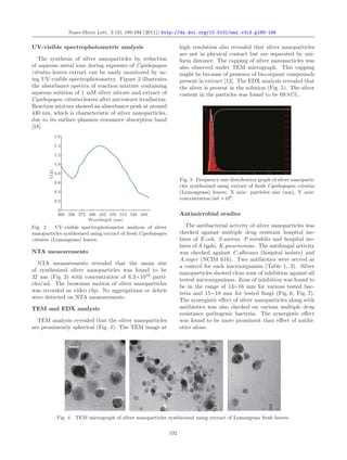 Nano-Micro Lett. 3 (3), 189-194 (2011)/ http://dx.doi.org/10.5101/nml.v3i3.p189-194
UV-visible spectrophotometric analysis
The synthesis of silver nanoparticles by reduction
of aqueous metal ions during exposure of Cymbopogan
citratus leaves extract can be easily monitored by us-
ing UV-visible spectrophotometry. Figure 2 illustrates
the absorbance spectra of reaction mixture containing
aqueous solution of 1 mM silver nitrate and extract of
Cymbopogan citratus leaves after microwave irradiation.
Reaction mixture showed an absorbance peak at around
430 nm, which is characteristic of silver nanoparticles,
due to its surface plasmon resonance absorption band
[18].
1.6
1.4
1.2
1.0
0.8
0.6
0.4
0.2
0
O.D.
300 336 372 406 442 478 512 548 584
Wavelength (nm)
Fig. 2 UV-visible spectrophotometer analysis of silver
nanoparticles synthesized using extract of fresh Cymbopogan
citratus (Lemongrass) leaves.
NTA measurements
NTA measurements revealed that the mean size
of synthesized silver nanoparticles was found to be
32 nm (Fig. 3) with concentration of 6.3×1010
parti-
cles/ml. The brownian motion of silver nanoparticles
was recorded as video clip. No aggregations or debris
were detected on NTA measurements.
TEM and EDX analysis
TEM analysis revealed that the silver nanoparticles
are prominently spherical (Fig. 4). The TEM image at
high resolution also revealed that silver nanoparticles
are not in physical contact but are separated by uni-
form distance. The capping of silver nanoparticles was
also observed under TEM micrograph. This capping
might be because of presence of bio-organic compounds
present in extract [13]. The EDX analysis revealed that
the silver is present in the solution (Fig. 5). The silver
content in the particles was found to be 69.81%.
Fig. 3 Frequency size distribution graph of silver nanoparti-
cles synthesized using extract of fresh Cymbopogan citratus
(Lemongrass) leaves; X axis: particles size (nm), Y axis:
concentration/ml ×106
.
Antimicrobial studies
The antibacterial activity of silver nanoparticles was
checked against multiple drug resistant hospital iso-
lates of E.coli, S.aureus, P.mirabilis and hospital iso-
lates of S.typhi, K.pnuemoniae. The antifungal activity
was checked against C.albicans (hospital isolate) and
A.niger (NCIM 616). Two antibiotics were served as
a control for each microorganism (Table 1, 3). Silver
nanoparticles showed clear zone of inhibition against all
tested microorganisms. Zone of inhibition was found to
be in the range of 13∼16 mm for various tested bac-
teria and 15∼18 mm for tested fungi (Fig. 6, Fig. 7).
The synergistic eﬀect of silver nanoparticles along with
antibiotics was also checked on various multiple drug
resistance pathogenic bacteria. The synergistic eﬀect
was found to be more prominent than eﬀect of antibi-
otics alone.
Fig. 4 TEM micrograph of silver nanoparticles synthesized using extract of Lemongrass fresh leaves.
192
 