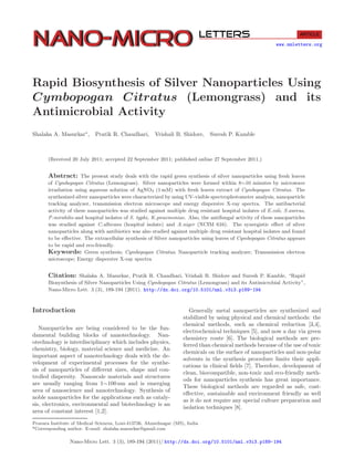www.nmletters.org
Rapid Biosynthesis of Silver Nanoparticles Using
Cymbopogan Citratus (Lemongrass) and its
Antimicrobial Activity
Shalaka A. Masurkar∗
, Pratik R. Chaudhari, Vrishali B. Shidore, Suresh P. Kamble
(Received 20 July 2011; accepted 22 September 2011; published online 27 September 2011.)
Abstract: The present study deals with the rapid green synthesis of silver nanoparticles using fresh leaves
of Cymbopogan Citratus (Lemongrass). Silver nanoparticles were formed within 8∼10 minutes by microwave
irradiation using aqueous solution of AgNO3 (1 mM) with fresh leaves extract of Cymbopogan Citratus. The
synthesized silver nanoparticles were characterized by using UV-visible spectrophotometer analysis, nanoparticle
tracking analyzer, transmission electron microscope and energy dispersive X-ray spectra. The antibacterial
activity of these nanoparticles was studied against multiple drug resistant hospital isolates of E.coli, S.aureus,
P.mirabilis and hospital isolates of S. typhi, K.pnuemoniae. Also, the antifungal activity of these nanoparticles
was studied against C.albicans (hospital isolate) and A.niger (NCIM 616). The synergistic eﬀect of silver
nanoparticles along with antibiotics was also studied against multiple drug resistant hospital isolates and found
to be eﬀective. The extracellular synthesis of Silver nanoparticles using leaves of Cymbopogan Citratus appears
to be rapid and eco-friendly.
Keywords: Green synthesis; Cymbopogan Citratus; Nanoparticle tracking analyzer; Transmission electron
microscope; Energy dispersive X-ray spectra
Citation: Shalaka A. Masurkar, Pratik R. Chaudhari, Vrishali B. Shidore and Suresh P. Kamble, “Rapid
Biosynthesis of Silver Nanoparticles Using Cymbopogan Citratus (Lemongrass) and its Antimicrobial Activity”,
Nano-Micro Lett. 3 (3), 189-194 (2011). http://dx.doi.org/10.5101/nml.v3i3.p189-194
Introduction
Nanoparticles are being considered to be the fun-
damental building blocks of nanotechnology. Nan-
otechnology is interdisciplinary which includes physics,
chemistry, biology, material science and medicine. An
important aspect of nanotechnology deals with the de-
velopment of experimental processes for the synthe-
sis of nanoparticles of diﬀerent sizes, shape and con-
trolled dispersity. Nanoscale materials and structures
are usually ranging from 1∼100 nm and is emerging
area of nanoscience and nanotechnology. Synthesis of
noble nanoparticles for the applications such as cataly-
sis, electronics, environmental and biotechnology is an
area of constant interest [1,2].
Generally metal nanoparticles are synthesized and
stabilized by using physical and chemical methods: the
chemical methods, such as chemical reduction [3,4],
electrochemical techniques [5], and now a day via green
chemistry route [6]. The biological methods are pre-
ferred than chemical methods because of the use of toxic
chemicals on the surface of nanoparticles and non-polar
solvents in the synthesis procedure limits their appli-
cations in clinical ﬁelds [7]. Therefore, development of
clean, biocompatible, non-toxic and eco-friendly meth-
ods for nanoparticles synthesis has great importance.
These biological methods are regarded as safe, cost-
eﬀective, sustainable and environment friendly as well
as it do not require any special culture preparation and
isolation techniques [8].
Pravara Institute of Medical Sciences, Loni-413736, Ahmednagar (MS), India
*Corresponding author. E-mail: shalaka.masurkar@gmail.com
Nano-Micro Lett. 3 (3), 189-194 (2011)/ http://dx.doi.org/10.5101/nml.v3i3.p189-194
 