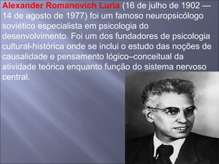 Alexander Romanovich Luria (16 de julho de 1902 —
14 de agosto de 1977) foi um famoso neuropsicólogo
soviético especialista em psicologia do
desenvolvimento. Foi um dos fundadores de psicologia
cultural-histórica onde se inclui o estudo das noções de
causalidade e pensamento lógico–conceitual da
atividade teórica enquanto função do sistema nervoso
central.
 