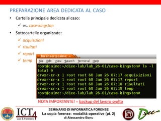SEMINARIO DI INFORMATICA FORENSE
La copia forense: modalità operative (pt. 2)
di Alessandro Bonu
PREPARAZIONE AREA DEDICATA AL CASO
• Cartella principale dedicata al caso:
 es. case-kingston
• Sottocartelle organizzate:
 acquisizioni
 risultati
 report
 temp
NOTA IMPORTANTE! = backup del lavoro svolto
 
