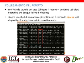 SEMINARIO DI INFORMATICA FORENSE
La copia forense: modalità operative (pt. 2)
di Alessandro Bonu
COLLEGAMENTO DEL REPERTO
• con tutte le cautele del caso collegare il reperto = pendrive usb al pc
operativo che esegue la live di nbcaine;
• si apre una shell di comando e si verifica con il comando dmesg se il
dispositivo è stato riconosciuto correttamente.
 