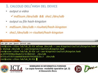 SEMINARIO DI INFORMATICA FORENSE
La copia forense: modalità operative (pt. 2)
di Alessandro Bonu
1. CALCOLO DELL’HASH DEL DEVICE
• output a video
 md5sum /dev/sdb && sha1 /dev/sdb
• output su file hash-kingston
• md5sum /dev/sdb > risultati/hash-kingston
• sha1 /dev/sdb >> risultati/hash-kingston
 
