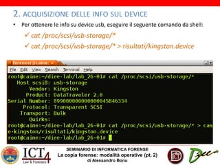 SEMINARIO DI INFORMATICA FORENSE
La copia forense: modalità operative (pt. 2)
di Alessandro Bonu
2. ACQUISIZIONE DELLE INFO SUL DEVICE
• Per ottenere le info su device usb, eseguire il seguente comando da shell:
 cat /proc/scsi/usb-storage/*
 cat /proc/scsi/usb-storage/* > risultati/kingston.device
 