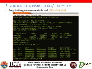 SEMINARIO DI INFORMATICA FORENSE
La copia forense: modalità operative (pt. 2)
di Alessandro Bonu
3. VERIFICA DELLA TIPOLOGIA DEL/I FILESYSTEM
• Eseguire il seguente comando da shell: fdisk -l /dev/sdb
 
