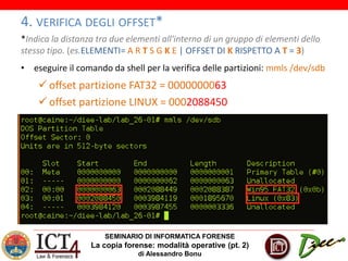 SEMINARIO DI INFORMATICA FORENSE
La copia forense: modalità operative (pt. 2)
di Alessandro Bonu
4. VERIFICA DEGLI OFFSET*
*Indica la distanza tra due elementi all'interno di un gruppo di elementi dello
stesso tipo. (es.ELEMENTI= A R T S G K E | OFFSET DI K RISPETTO A T = 3)
• eseguire il comando da shell per la verifica delle partizioni: mmls /dev/sdb
 offset partizione FAT32 = 0000000063
 offset partizione LINUX = 0002088450
 