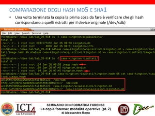 SEMINARIO DI INFORMATICA FORENSE
La copia forense: modalità operative (pt. 2)
di Alessandro Bonu
COMPARAZIONE DEGLI HASH MD5 E SHA1
• Una volta terminata la copia la prima cosa da fare è verificare che gli hash
corrispondano a quelli estratti per il device originale (/dev/sdb)
 