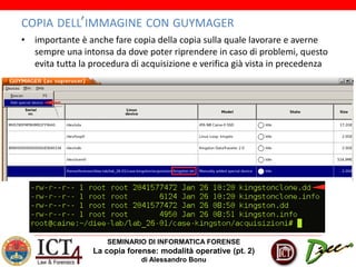 SEMINARIO DI INFORMATICA FORENSE
La copia forense: modalità operative (pt. 2)
di Alessandro Bonu
COPIA DELL’IMMAGINE CON GUYMAGER
• importante è anche fare copia della copia sulla quale lavorare e averne
sempre una intonsa da dove poter riprendere in caso di problemi, questo
evita tutta la procedura di acquisizione e verifica già vista in precedenza
 