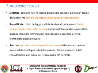 SEMINARIO DI INFORMATICA FORENSE
La copia forense: modalità operative (pt. 2)
di Alessandro Bonu
7. RELAZIONE TECNICA
• Sintetica: dato che non necessita di riportare eccessivi particolari tecnici
dell’analisi ma solo ciò che interessa dal punto di vista giuridico;
• Semplificata: colui che legge e valuta l’esito è di principio un fruitore
inesperto nel settore informatico e quindi, nell’ipotesi che sia possibile,
bisogna eliminare terminologie non consuete e spiegare a livello
elementare quanto rilevato;
• Asettica: non deve contenere giudizi personali dell’operatore né tanto
meno valutazioni legali sulle informazioni rilevate a meno che tali
considerazioni non siano state espressamente richieste.
 