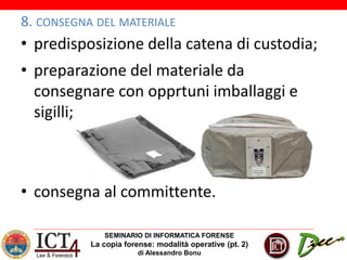SEMINARIO DI INFORMATICA FORENSE
La copia forense: modalità operative (pt. 2)
di Alessandro Bonu
8. CONSEGNA DEL MATERIALE
• predisposizione della catena di custodia;
• preparazione del materiale da
consegnare con opprtuni imballaggi e
sigilli;
• consegna al committente.
 