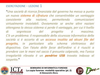 SEMINARIO DI INFORMATICA FORENSE
La copia forense: modalità operative (pt. 2)
di Alessandro Bonu
ESERCITAZIONE - LEZIONE 1
“Una società di ricerca finanziata dal governo ha messo a punto
un nuovo sistema di cifratura che consentirebbe un vantaggio
consistente alla nazione, permettendo comunicazioni
virtualmente inviolabili. Ovviamente se anche altre nazioni
ottengono lo stesso sistema si perde il vantaggio, per cui il livello
di segretezza del progetto è massimo.
C’è un problema: il responsabile della sicurezza informatica della
società si è accorto di un accesso insolito ad alcuni file del
progetto, in particolare allo schema elettronico del
dispositivo. Con l’aiuto delle forze dell’ordine si è riusciti a
prendere con le mani nel sacco il presunto colpevole, ma l’unica
irregolarità rilevata è un pendrive USB trovato indosso al
sospetto.”
 