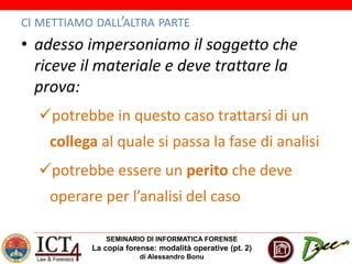 SEMINARIO DI INFORMATICA FORENSE
La copia forense: modalità operative (pt. 2)
di Alessandro Bonu
CI METTIAMO DALL’ALTRA PARTE
• adesso impersoniamo il soggetto che
riceve il materiale e deve trattare la
prova:
potrebbe in questo caso trattarsi di un
collega al quale si passa la fase di analisi
potrebbe essere un perito che deve
operare per l’analisi del caso
 