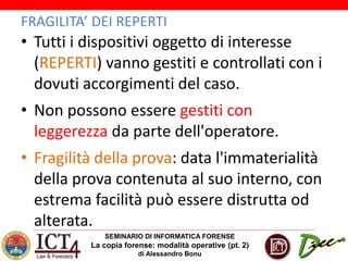 SEMINARIO DI INFORMATICA FORENSE
La copia forense: modalità operative (pt. 2)
di Alessandro Bonu
FRAGILITA’ DEI REPERTI
• Tutti i dispositivi oggetto di interesse
(REPERTI) vanno gestiti e controllati con i
dovuti accorgimenti del caso.
• Non possono essere gestiti con
leggerezza da parte dell'operatore.
• Fragilità della prova: data l'immaterialità
della prova contenuta al suo interno, con
estrema facilità può essere distrutta od
alterata.
 