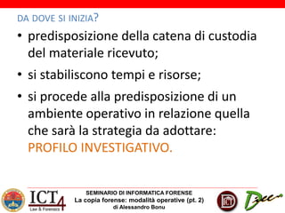 SEMINARIO DI INFORMATICA FORENSE
La copia forense: modalità operative (pt. 2)
di Alessandro Bonu
DA DOVE SI INIZIA?
• predisposizione della catena di custodia
del materiale ricevuto;
• si stabiliscono tempi e risorse;
• si procede alla predisposizione di un
ambiente operativo in relazione quella
che sarà la strategia da adottare:
PROFILO INVESTIGATIVO.
 